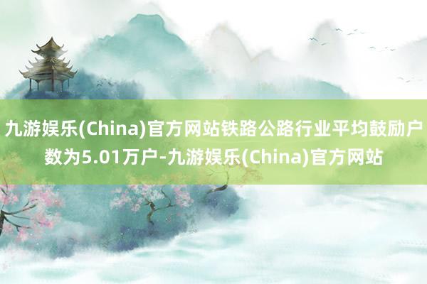 九游娱乐(China)官方网站铁路公路行业平均鼓励户数为5.01万户-九游娱乐(China)官方网站