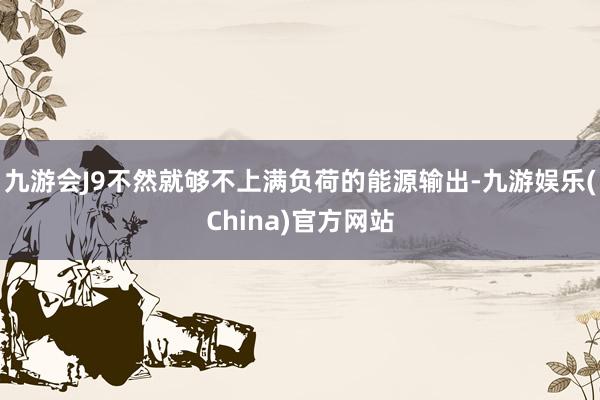 九游会J9不然就够不上满负荷的能源输出-九游娱乐(China)官方网站