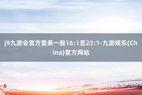 j9九游会官方登录一般16:1至22:1-九游娱乐(China)官方网站