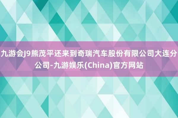 九游会J9熊茂平还来到奇瑞汽车股份有限公司大连分公司-九游娱乐(China)官方网站