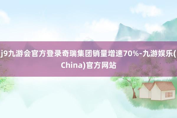 j9九游会官方登录奇瑞集团销量增速70%-九游娱乐(China)官方网站