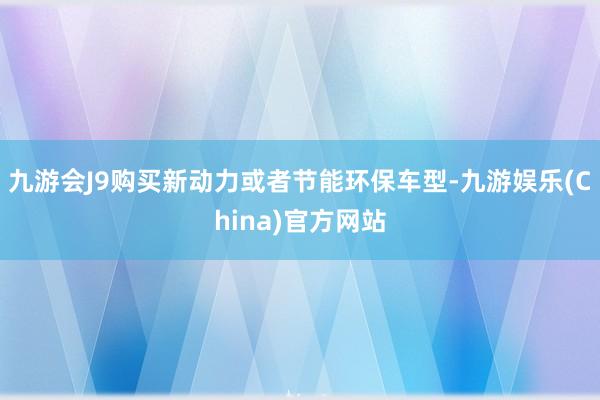 九游会J9购买新动力或者节能环保车型-九游娱乐(China)官方网站