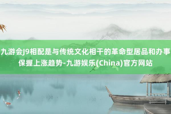 九游会J9相配是与传统文化相干的革命型居品和办事保握上涨趋势-九游娱乐(China)官方网站