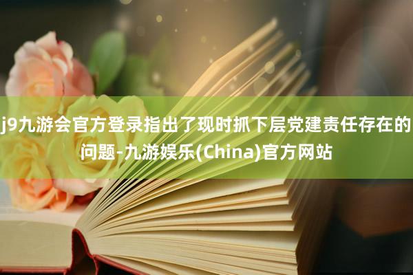 j9九游会官方登录指出了现时抓下层党建责任存在的问题-九游娱乐(China)官方网站