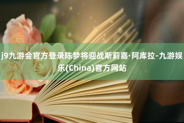 j9九游会官方登录陈梦将迎战斯莉嘉·阿库拉-九游娱乐(China)官方网站