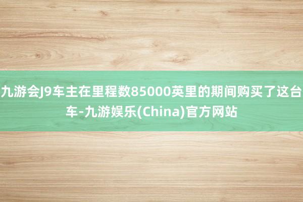 九游会J9车主在里程数85000英里的期间购买了这台车-九游娱乐(China)官方网站