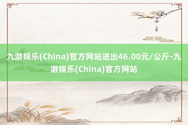 九游娱乐(China)官方网站进出46.00元/公斤-九游娱乐(China)官方网站