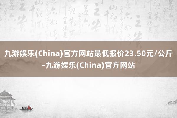 九游娱乐(China)官方网站最低报价23.50元/公斤-九游娱乐(China)官方网站