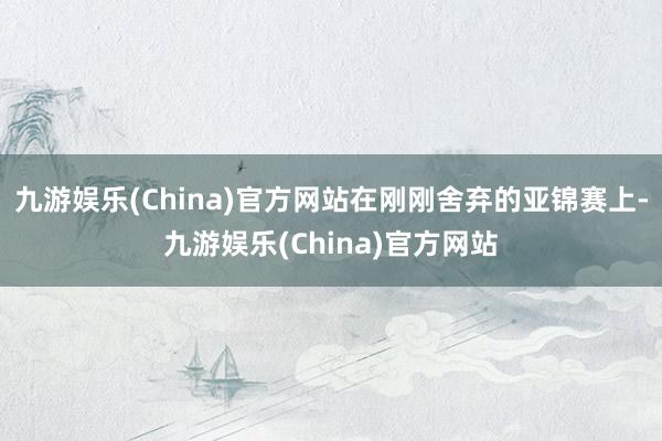 九游娱乐(China)官方网站在刚刚舍弃的亚锦赛上-九游娱乐(China)官方网站