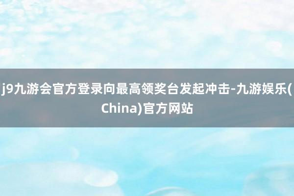 j9九游会官方登录向最高领奖台发起冲击-九游娱乐(China)官方网站