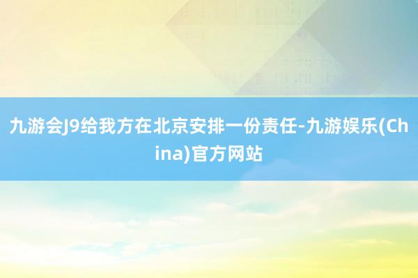 九游会J9给我方在北京安排一份责任-九游娱乐(China)官方网站