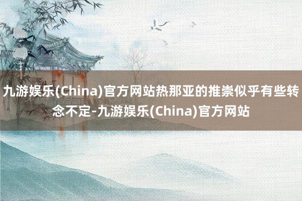 九游娱乐(China)官方网站热那亚的推崇似乎有些转念不定-九游娱乐(China)官方网站