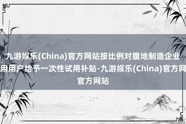 九游娱乐(China)官方网站按比例对腹地制造企业试用用户给予一次性试用补贴-九游娱乐(China)官方网站