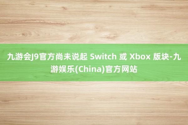 九游会J9官方尚未说起 Switch 或 Xbox 版块-九游娱乐(China)官方网站