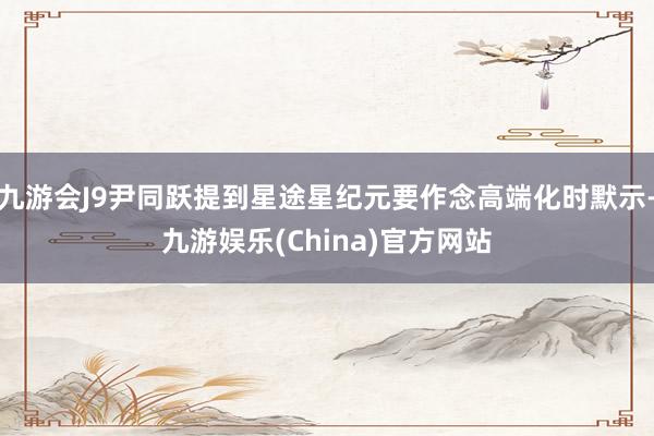 九游会J9尹同跃提到星途星纪元要作念高端化时默示-九游娱乐(China)官方网站