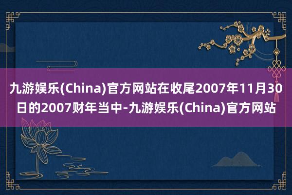 九游娱乐(China)官方网站在收尾2007年11月30日的2007财年当中-九游娱乐(China)官方网站