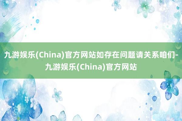 九游娱乐(China)官方网站如存在问题请关系咱们-九游娱乐(China)官方网站