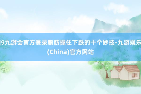 j9九游会官方登录脂肪握住下跌的十个妙技-九游娱乐(China)官方网站