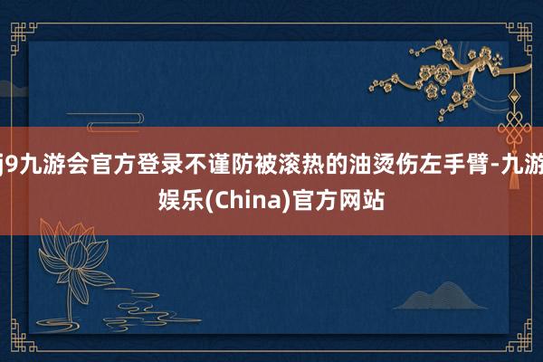 j9九游会官方登录不谨防被滚热的油烫伤左手臂-九游娱乐(China)官方网站