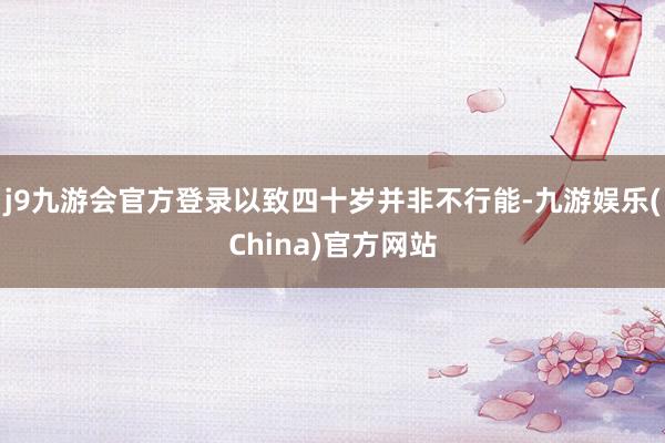 j9九游会官方登录以致四十岁并非不行能-九游娱乐(China)官方网站