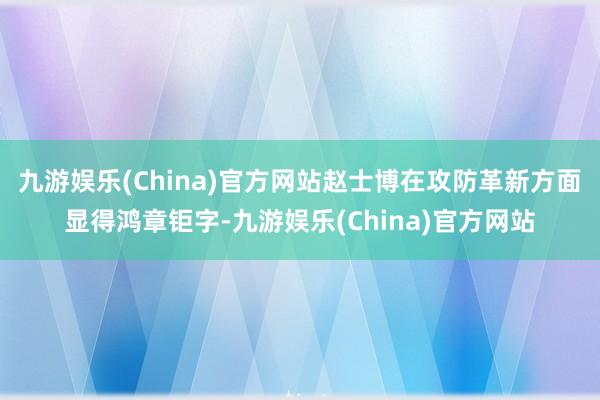 九游娱乐(China)官方网站赵士博在攻防革新方面显得鸿章钜字-九游娱乐(China)官方网站