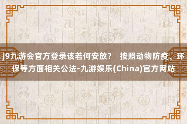 j9九游会官方登录该若何安放？  按照动物防疫、环保等方面相关公法-九游娱乐(China)官方网站