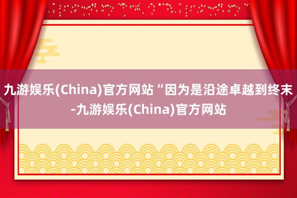 九游娱乐(China)官方网站“因为是沿途卓越到终末-九游娱乐(China)官方网站