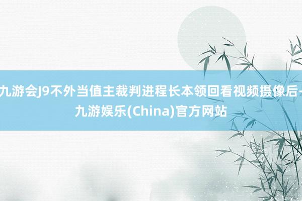 九游会J9不外当值主裁判进程长本领回看视频摄像后-九游娱乐(China)官方网站