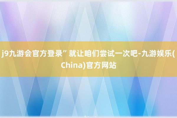 j9九游会官方登录”就让咱们尝试一次吧-九游娱乐(China)官方网站