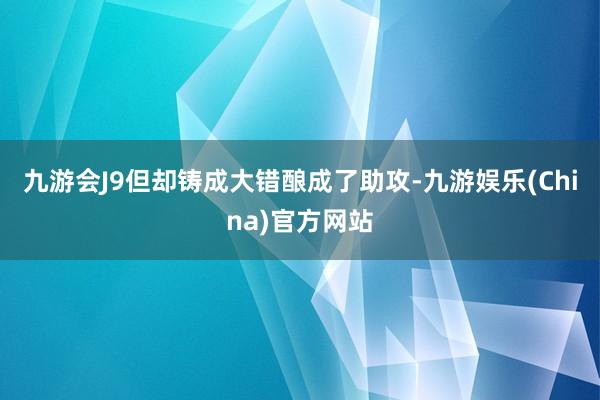 九游会J9但却铸成大错酿成了助攻-九游娱乐(China)官方网站