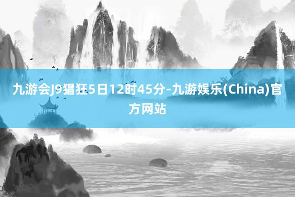 九游会J9猖狂5日12时45分-九游娱乐(China)官方网站