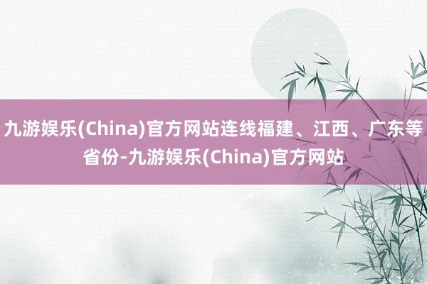 九游娱乐(China)官方网站连线福建、江西、广东等省份-九游娱乐(China)官方网站