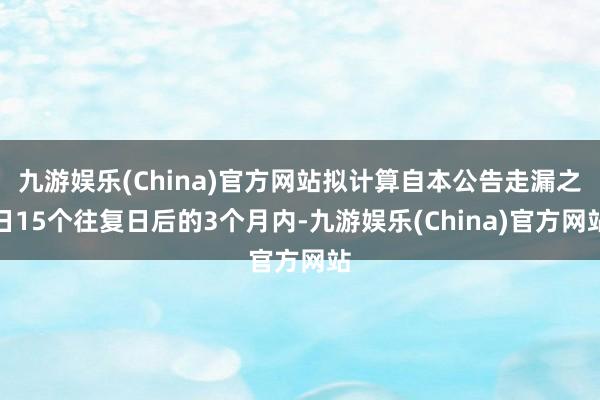 九游娱乐(China)官方网站拟计算自本公告走漏之日15个往复日后的3个月内-九游娱乐(China)官方网站