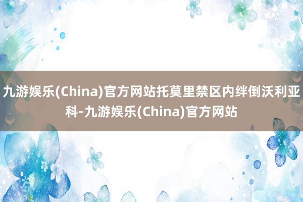 九游娱乐(China)官方网站托莫里禁区内绊倒沃利亚科-九游娱乐(China)官方网站