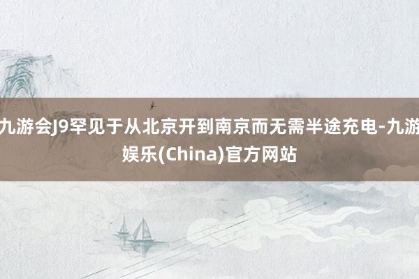 九游会J9罕见于从北京开到南京而无需半途充电-九游娱乐(China)官方网站