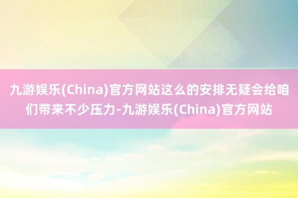 九游娱乐(China)官方网站这么的安排无疑会给咱们带来不少压力-九游娱乐(China)官方网站