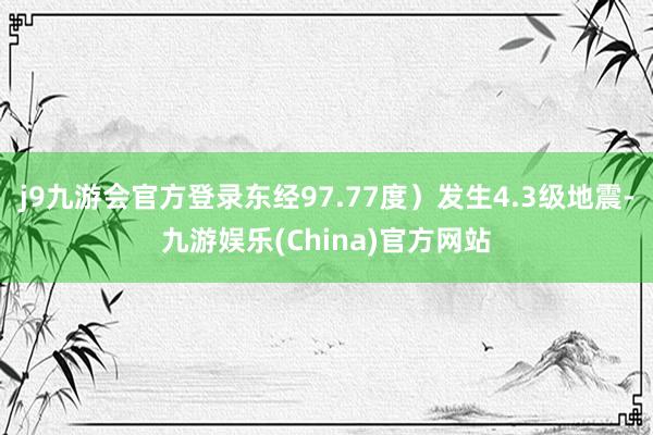 j9九游会官方登录东经97.77度）发生4.3级地震-九游娱乐(China)官方网站