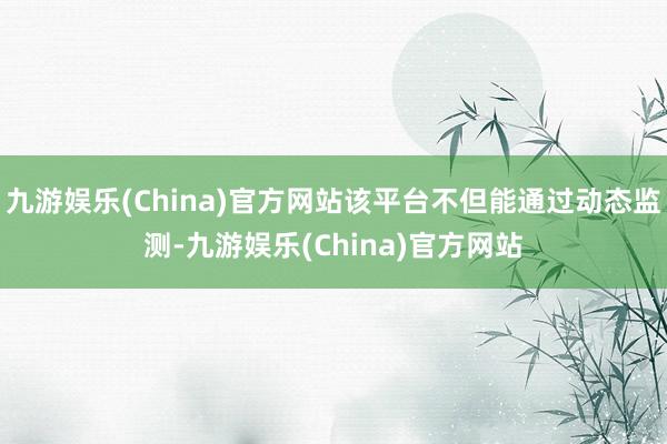 九游娱乐(China)官方网站该平台不但能通过动态监测-九游娱乐(China)官方网站