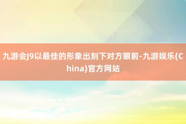 九游会J9以最佳的形象出刻下对方眼前-九游娱乐(China)官方网站