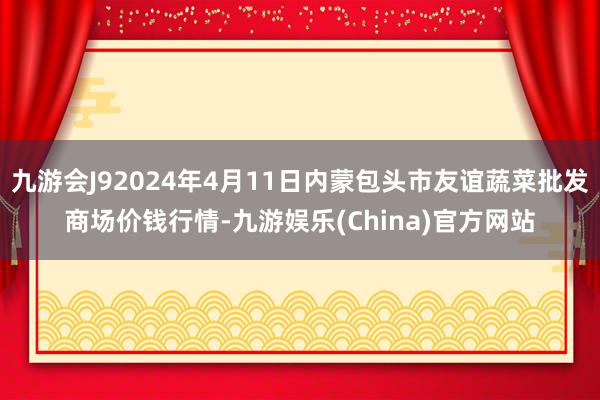 九游会J92024年4月11日内蒙包头市友谊蔬菜批发商场价钱行情-九游娱乐(China)官方网站