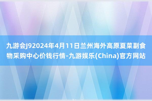 九游会J92024年4月11日兰州海外高原夏菜副食物采购中心价钱行情-九游娱乐(China)官方网站