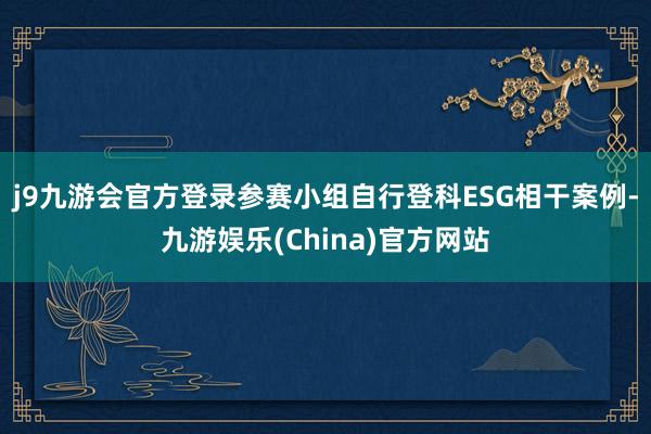 j9九游会官方登录参赛小组自行登科ESG相干案例-九游娱乐(China)官方网站