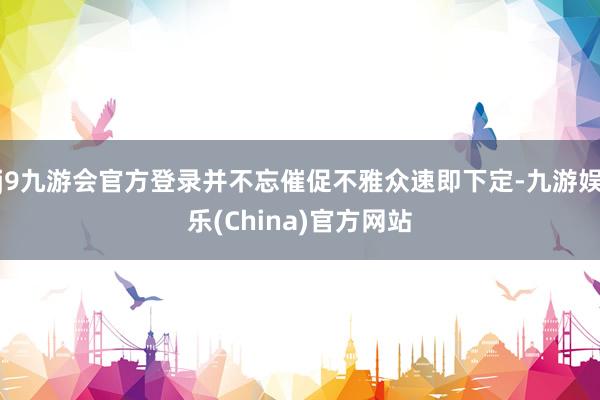 j9九游会官方登录并不忘催促不雅众速即下定-九游娱乐(China)官方网站