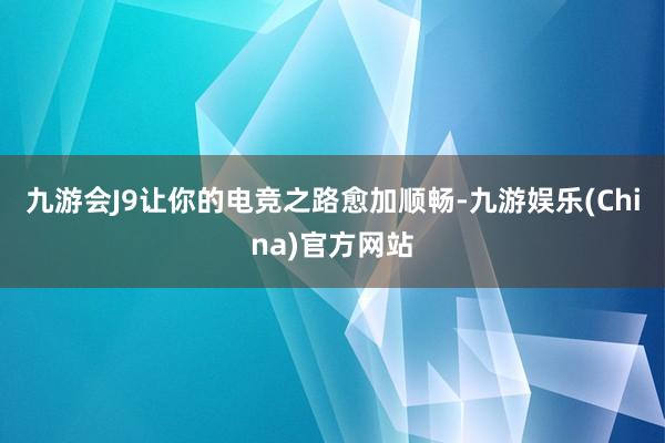 九游会J9让你的电竞之路愈加顺畅-九游娱乐(China)官方网站