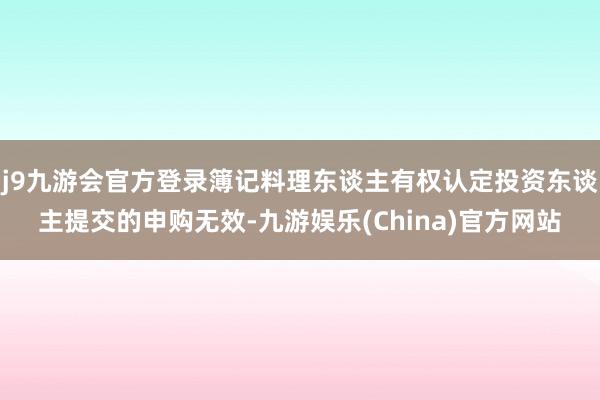 j9九游会官方登录簿记料理东谈主有权认定投资东谈主提交的申购无效-九游娱乐(China)官方网站