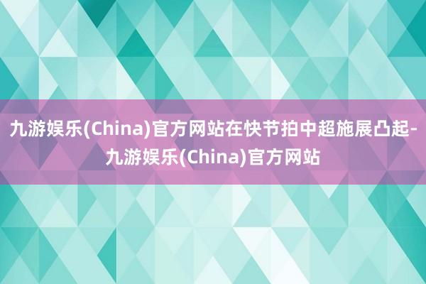 九游娱乐(China)官方网站在快节拍中超施展凸起-九游娱乐(China)官方网站