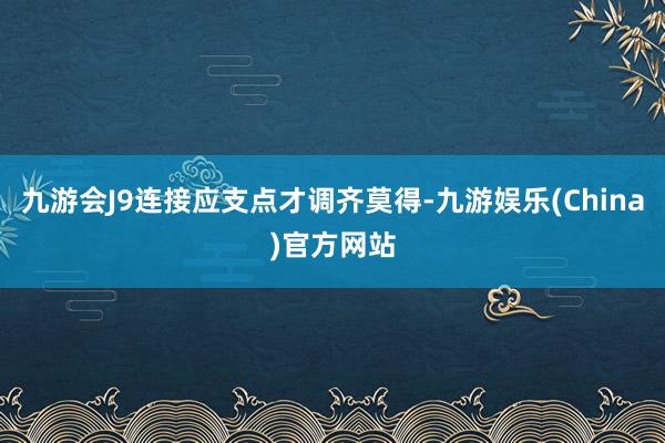 九游会J9连接应支点才调齐莫得-九游娱乐(China)官方网站