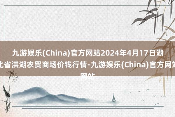 九游娱乐(China)官方网站2024年4月17日湖北省洪湖农贸商场价钱行情-九游娱乐(China)官方网站