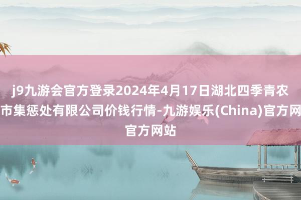 j9九游会官方登录2024年4月17日湖北四季青农贸市集惩处有限公司价钱行情-九游娱乐(China)官方网站