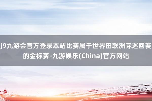 j9九游会官方登录本站比赛属于世界田联洲际巡回赛的金标赛-九游娱乐(China)官方网站